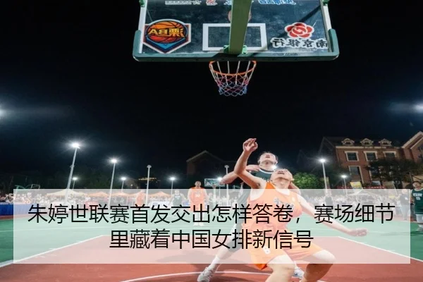 朱婷世联赛首发交出怎样答卷，赛场细节里藏着中国女排新信号 - yingjiasports