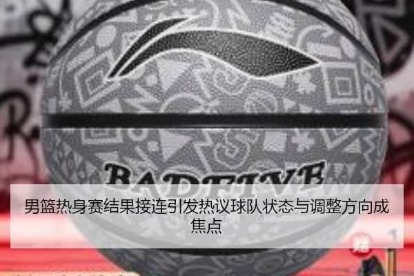 男篮热身赛结果接连引发热议球队状态与调整方向成焦点 - yingjiasports